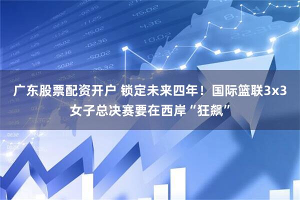 广东股票配资开户 锁定未来四年！国际篮联3x3女子总决赛要在西岸“狂飙”