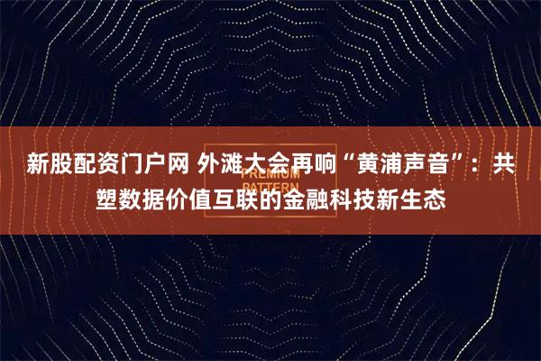 新股配资门户网 外滩大会再响“黄浦声音”：共塑数据价值互联的金融科技新生态