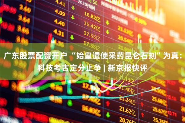 广东股票配资开户 “始皇遣使采药昆仑石刻”为真：科技考古定分止争 | 新京报快评