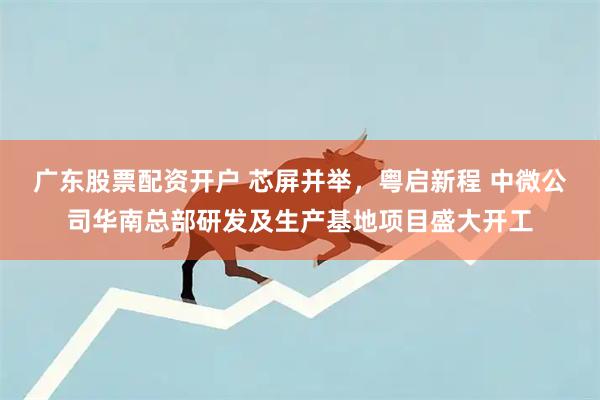 广东股票配资开户 芯屏并举，粤启新程 中微公司华南总部研发及生产基地项目盛大开工