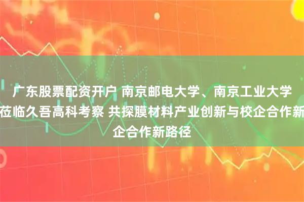 广东股票配资开户 南京邮电大学、南京工业大学领导莅临久吾高科考察 共探膜材料产业创新与校企合作新路径