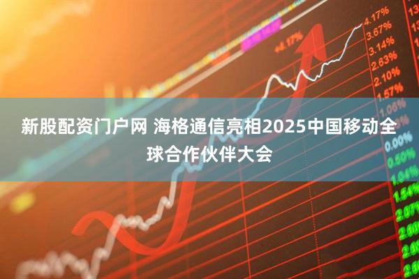 新股配资门户网 海格通信亮相2025中国移动全球合作伙伴大会