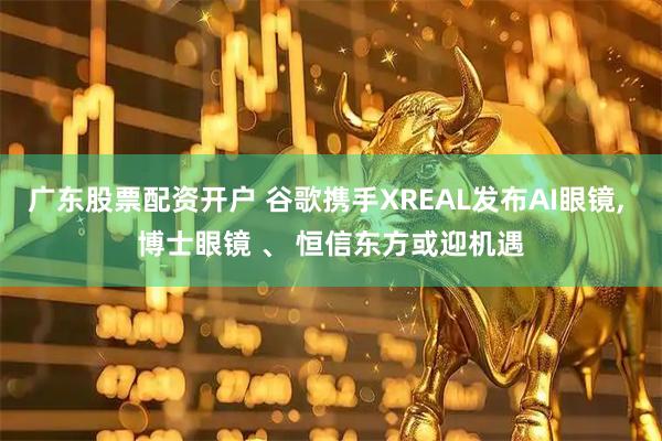 广东股票配资开户 谷歌携手XREAL发布AI眼镜, 博士眼镜 、 恒信东方或迎机遇
