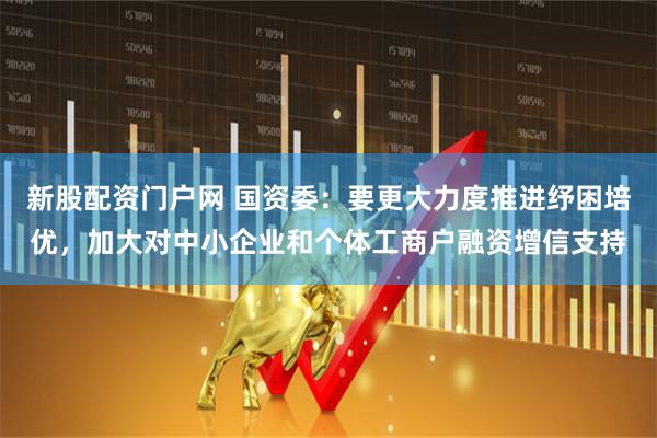 新股配资门户网 国资委：要更大力度推进纾困培优，加大对中小企业和个体工商户融资增信支持