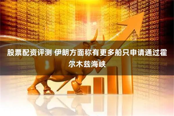 股票配资评测 伊朗方面称有更多船只申请通过霍尔木兹海峡