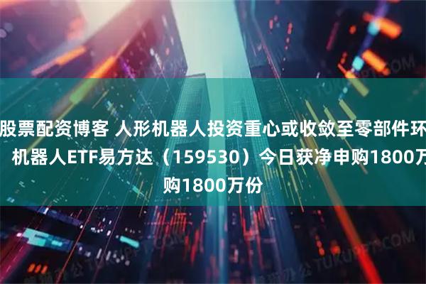 股票配资博客 人形机器人投资重心或收敛至零部件环节，机器人ETF易方达（159530）今日获净申购1800万份