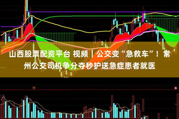 山西股票配资平台 视频｜公交变“急救车”！常州公交司机争分夺秒护送急症患者就医